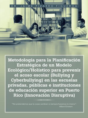 cover image of Metodología para la Planificación Estratégica de un Modelo Ecológico/Holístico para prevenir el acoso escolar (Bullying y Cyberbullying) en las escuelas privadas, públicas e instituciones de educación superior en Puerto Rico (Innovación Disruptiva)